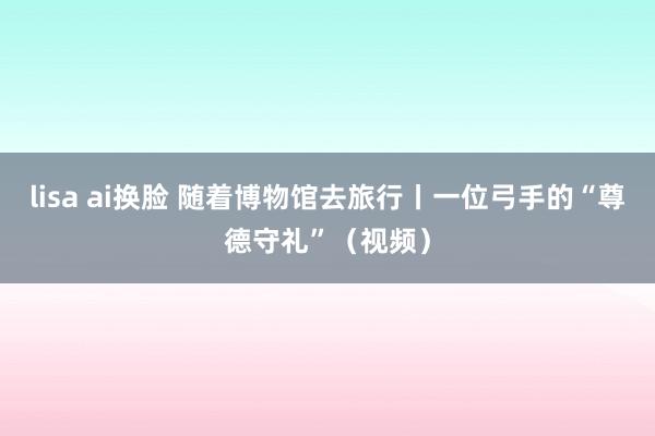 lisa ai换脸 随着博物馆去旅行丨一位弓手的“尊德守礼”（视频）