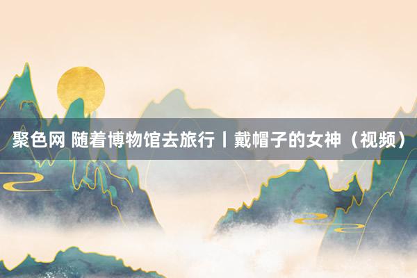 聚色网 随着博物馆去旅行丨戴帽子的女神（视频）