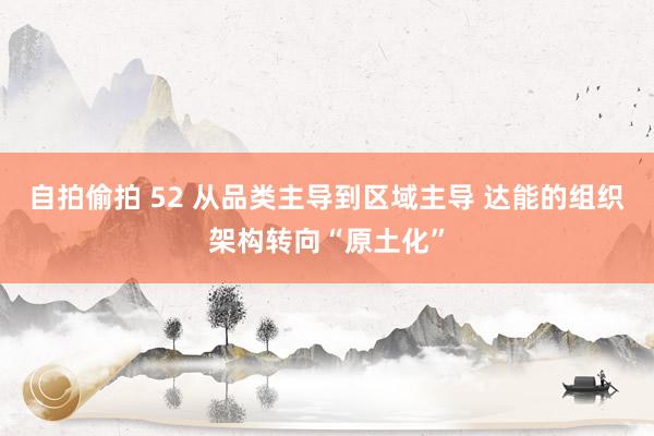 自拍偷拍 52 从品类主导到区域主导 达能的组织架构转向“原土化”
