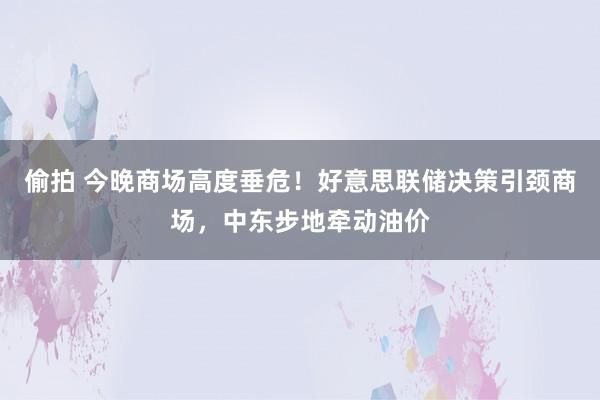 偷拍 今晚商场高度垂危！好意思联储决策引颈商场，中东步地牵动油价