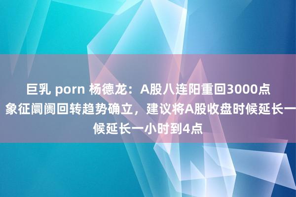 巨乳 porn 杨德龙：A股八连阳重回3000点真义环节！象征阛阓回转趋势确立，建议将A股收盘时候延长一小时到4点