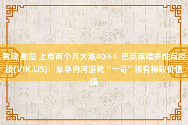 男同 動漫 上市两个月大涨40%！巴克莱唱多维京控股(VIK.US)：豪华内河游轮“一哥”领有稀缺价值