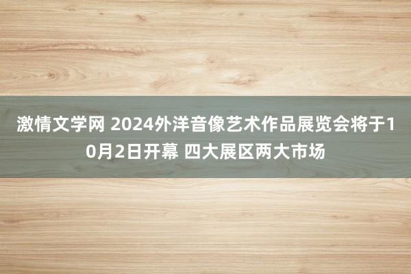 激情文学网 2024外洋音像艺术作品展览会将于10月2日开幕 四大展区两大市场