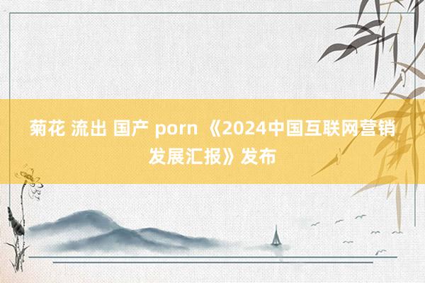 菊花 流出 国产 porn 《2024中国互联网营销发展汇报》发布