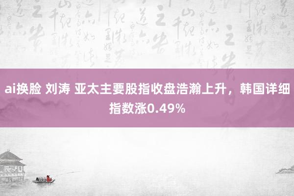 ai换脸 刘涛 亚太主要股指收盘浩瀚上升，韩国详细指数涨0.49%