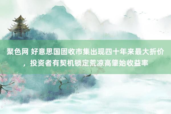 聚色网 好意思国固收市集出现四十年来最大折价，投资者有契机锁定荒凉高肇始收益率