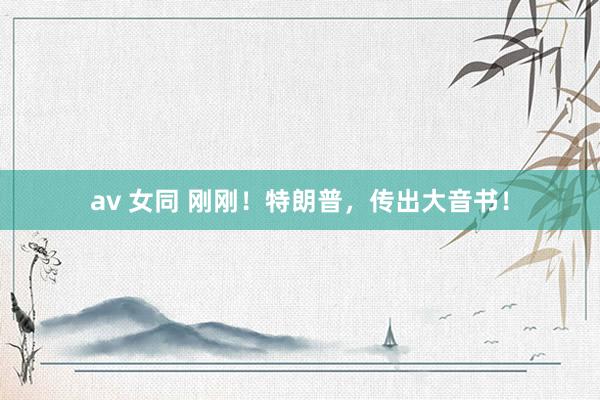 av 女同 刚刚！特朗普，传出大音书！