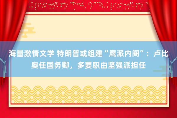 海量激情文学 特朗普或组建“鹰派内阁”：卢比奥任国务卿，多要职由坚强派担任