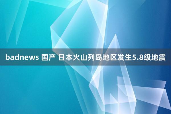 badnews 国产 日本火山列岛地区发生5.8级地震