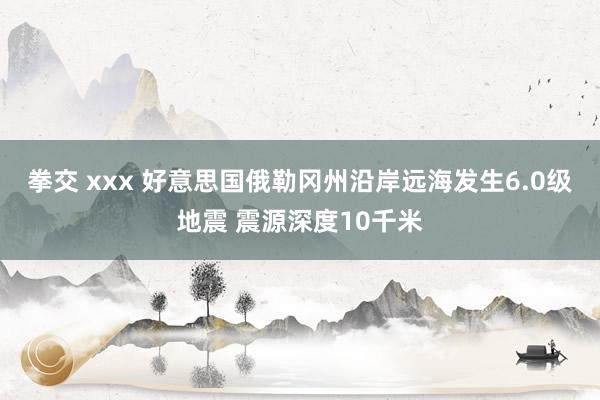 拳交 xxx 好意思国俄勒冈州沿岸远海发生6.0级地震 震源深度10千米