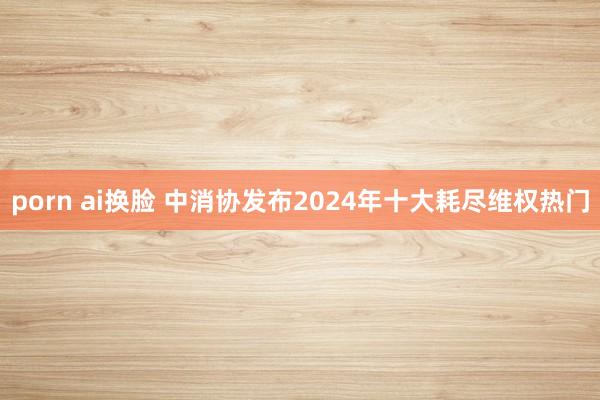 porn ai换脸 中消协发布2024年十大耗尽维权热门