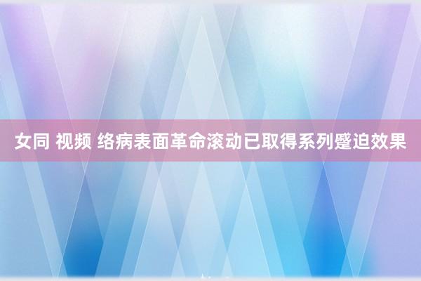 女同 视频 络病表面革命滚动已取得系列蹙迫效果