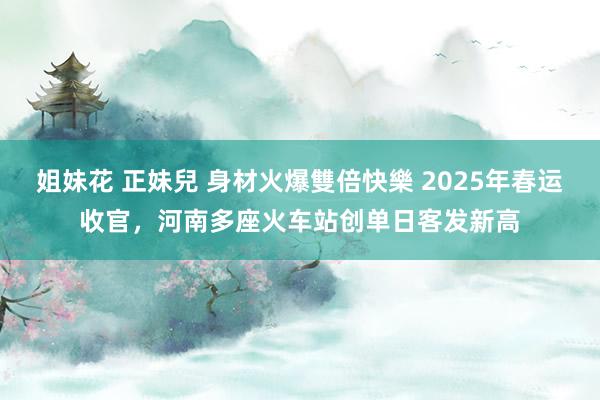 姐妹花 正妹兒 身材火爆雙倍快樂 2025年春运收官，河南多座火车站创单日客发新高