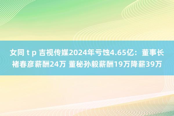 女同 t p 吉视传媒2024年亏蚀4.65亿：董事长褚春彦薪酬24万 董秘孙毅薪酬19万降薪39万