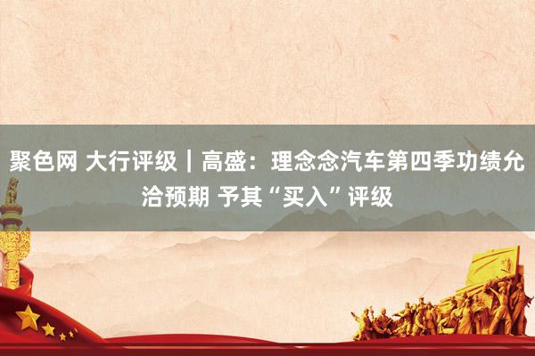 聚色网 大行评级｜高盛：理念念汽车第四季功绩允洽预期 予其“买入”评级
