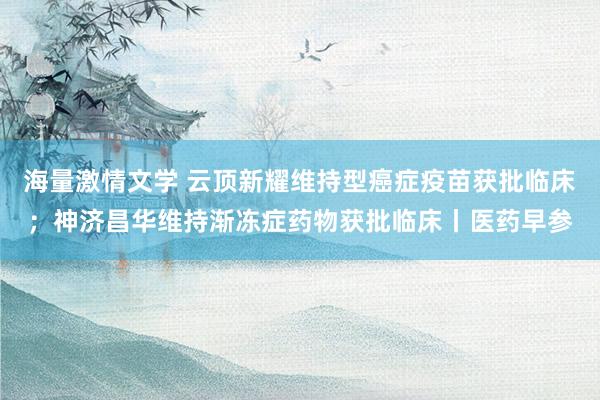 海量激情文学 云顶新耀维持型癌症疫苗获批临床；神济昌华维持渐冻症药物获批临床丨医药早参