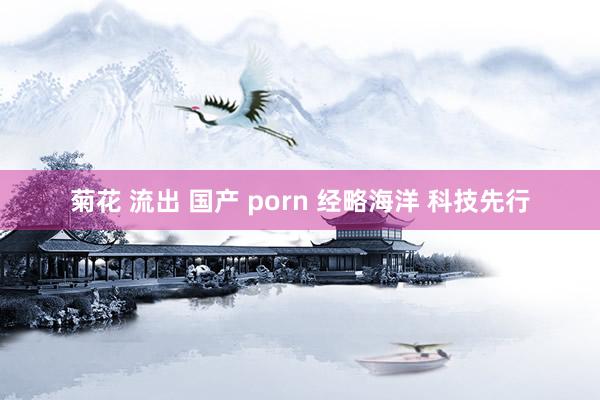 菊花 流出 国产 porn 经略海洋 科技先行