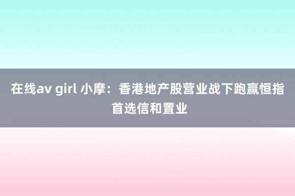 在线av girl 小摩：香港地产股营业战下跑赢恒指 首选信和置业
